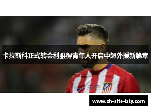 卡拉斯科正式转会利雅得青年人开启中超外援新篇章 卡拉斯科正式转会利雅得青年人开启中超外援新篇章