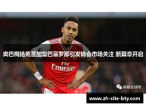 奥巴梅扬免签加盟巴塞罗那引发转会市场关注 新篇章开启 奥巴梅扬免签加盟巴塞罗那引发转会市场关注 新篇章开启