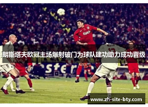 朗斯塔夫欧冠主场爆射破门为球队建功助力成功晋级