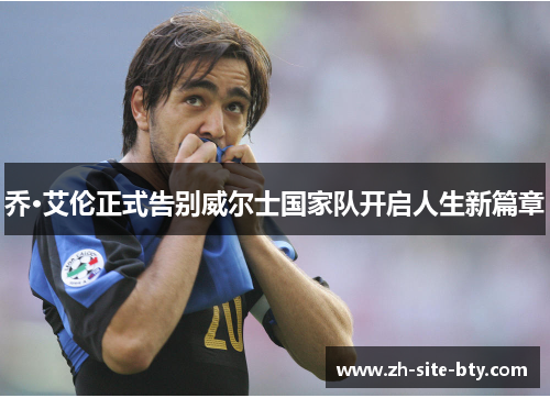 乔·艾伦正式告别威尔士国家队开启人生新篇章 乔·艾伦正式告别威尔士国家队开启人生新篇章
