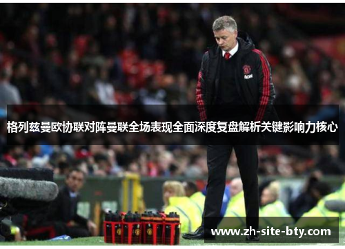 格列兹曼欧协联对阵曼联全场表现全面深度复盘解析关键影响力核心 格列兹曼欧协联对阵曼联全场表现全面深度复盘解析关键影响力核心