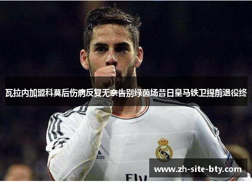 瓦拉内加盟科莫后伤病反复无奈告别绿茵场昔日皇马铁卫提前退役终 瓦拉内加盟科莫后伤病反复无奈告别绿茵场昔日皇马铁卫提前退役终