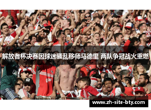 解放者杯决赛因球迷骚乱移师马德里 两队争冠战火重燃 解放者杯决赛因球迷骚乱移师马德里 两队争冠战火重燃